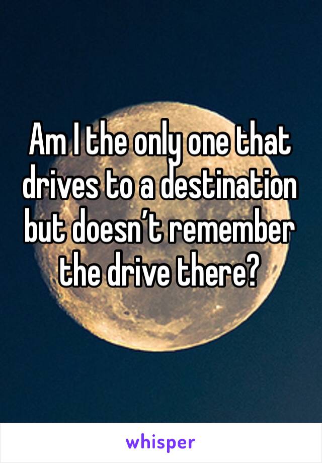 Am I the only one that drives to a destination but doesn’t remember the drive there?
 