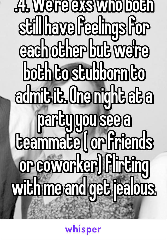 .4. We're exs who both still have feelings for each other but we're both to stubborn to admit it. One night at a party you see a teammate ( or friends or coworker) flirting with me and get jealous. 
