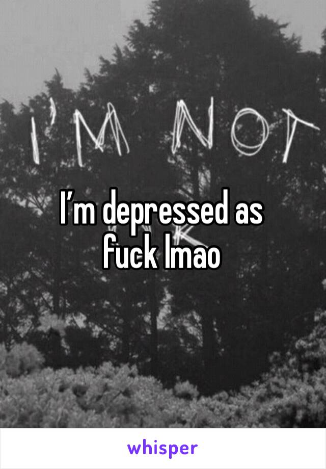 I’m depressed as fuck lmao