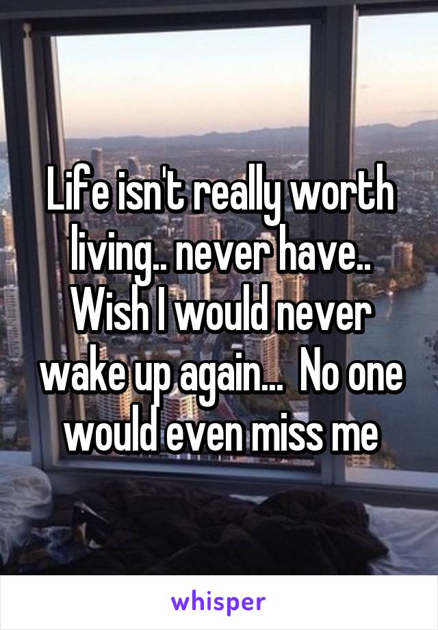 Life isn't really worth living.. never have.. Wish I would never wake up again...  No one would even miss me