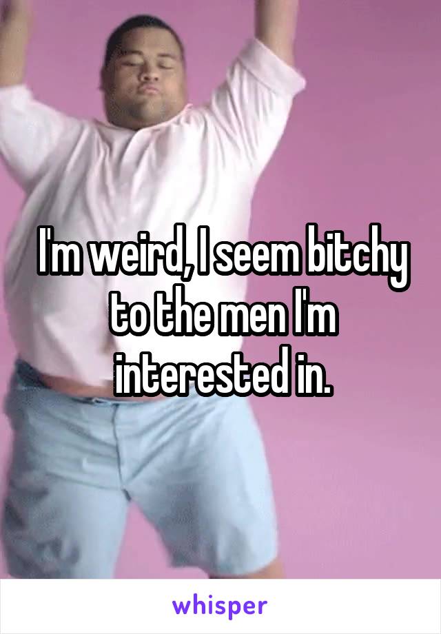 I'm weird, I seem bitchy to the men I'm interested in.