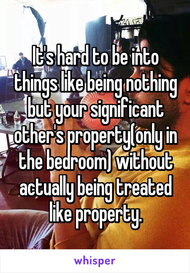 It's hard to be into things like being nothing but your significant other's property(only in the bedroom) without actually being treated like property.