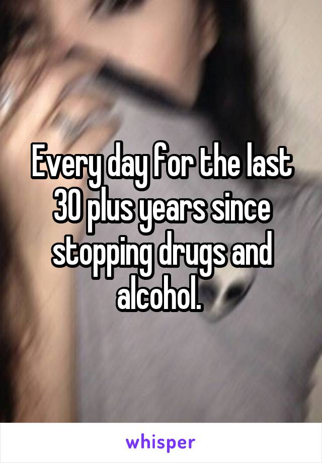 Every day for the last 30 plus years since stopping drugs and alcohol. 