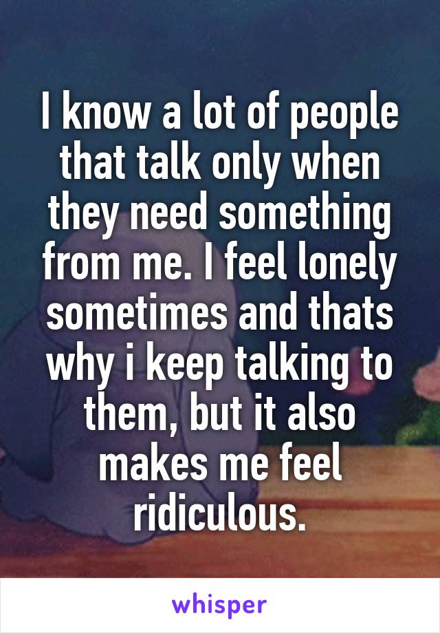 I know a lot of people that talk only when they need something from me. I feel lonely sometimes and thats why i keep talking to them, but it also makes me feel ridiculous.