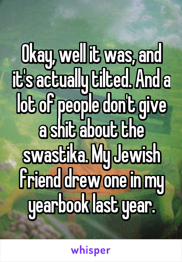 Okay, well it was, and it's actually tilted. And a lot of people don't give a shit about the swastika. My Jewish friend drew one in my yearbook last year.