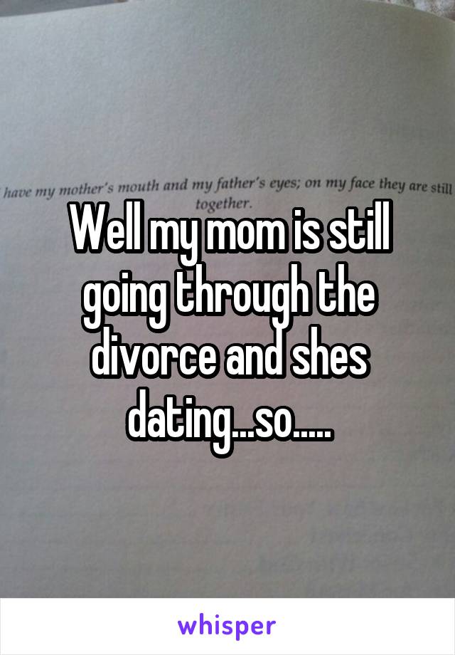 Well my mom is still going through the divorce and shes dating...so.....