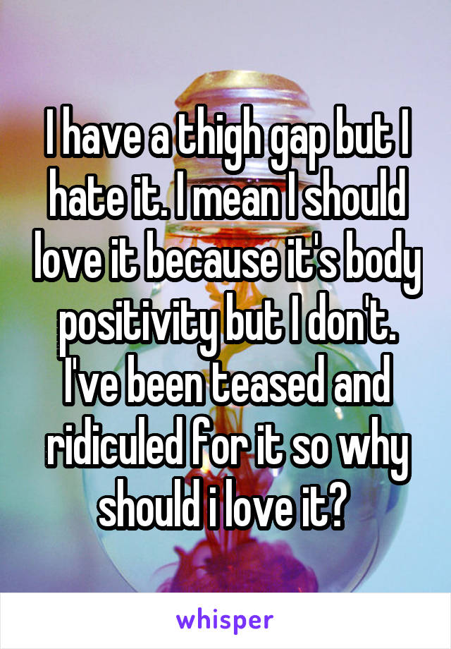 I have a thigh gap but I hate it. I mean I should love it because it's body positivity but I don't. I've been teased and ridiculed for it so why should i love it? 