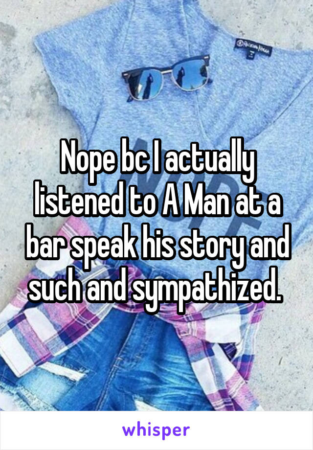 Nope bc I actually listened to A Man at a bar speak his story and such and sympathized. 