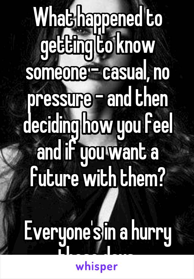 What happened to getting to know someone - casual, no pressure - and then deciding how you feel and if you want a future with them?

Everyone's in a hurry these days.