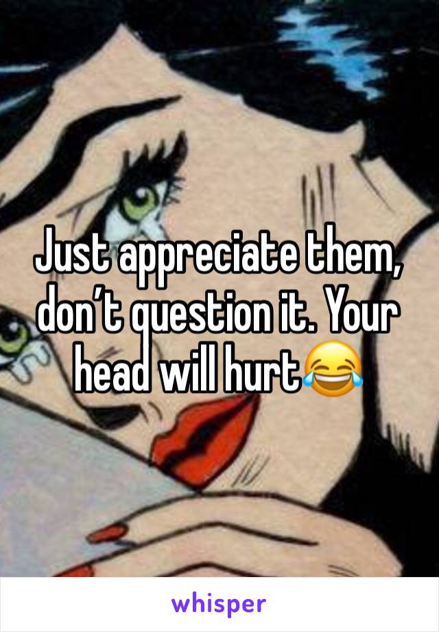 Just appreciate them, don’t question it. Your head will hurt😂