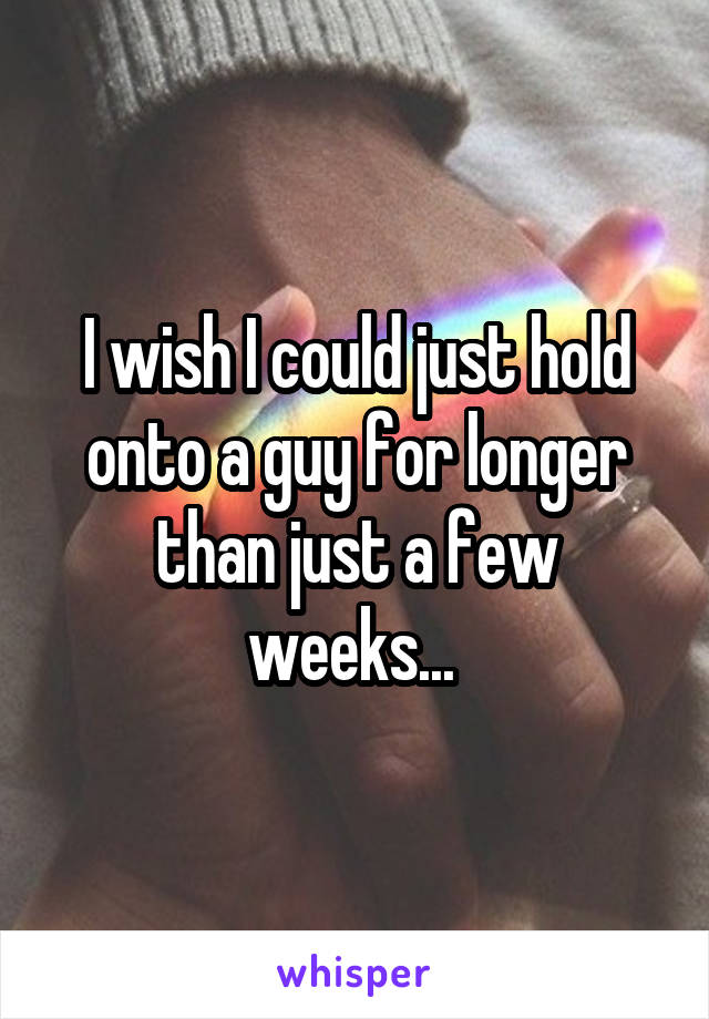 I wish I could just hold onto a guy for longer than just a few weeks... 