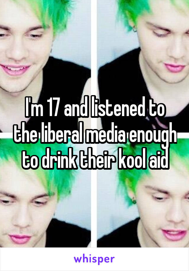 I'm 17 and listened to the liberal media enough to drink their kool aid