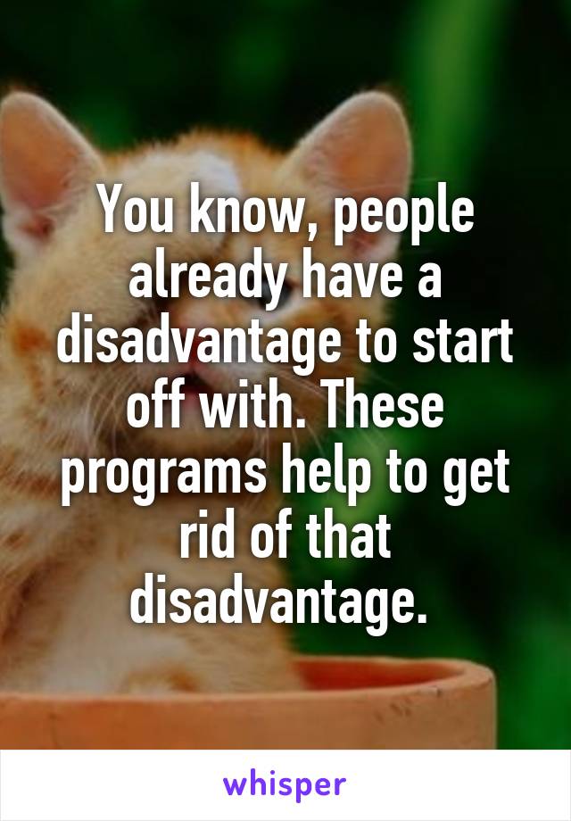 You know, people already have a disadvantage to start off with. These programs help to get rid of that disadvantage. 