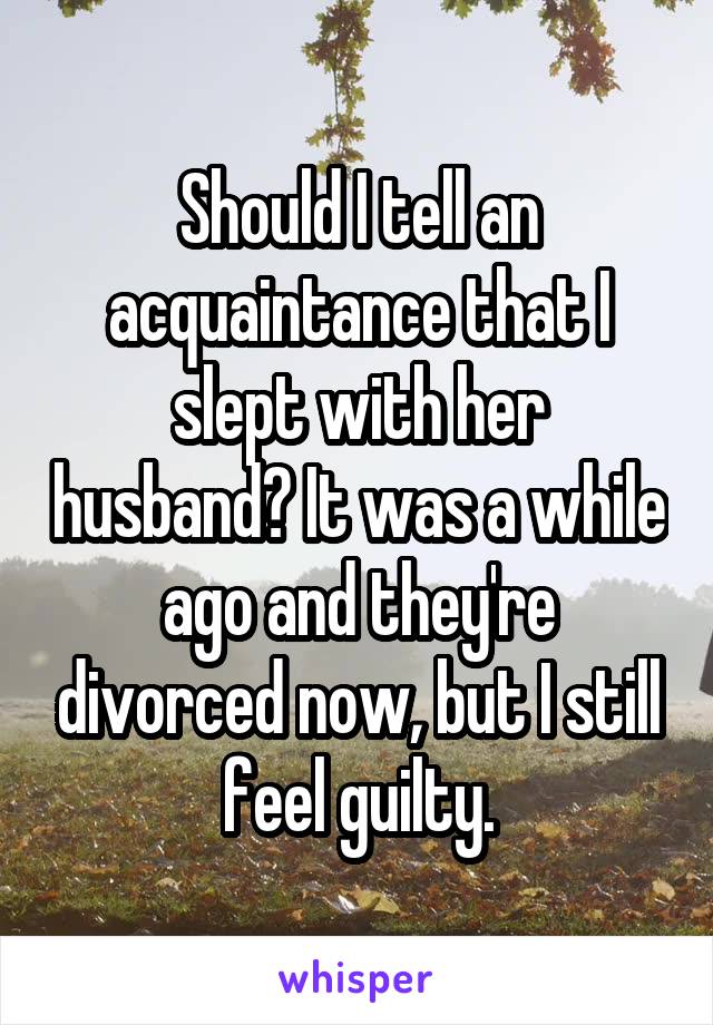 Should I tell an acquaintance that I slept with her husband? It was a while ago and they're divorced now, but I still feel guilty.