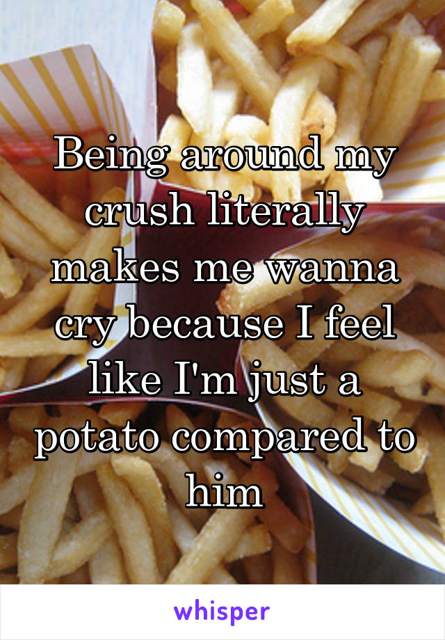 Being around my crush literally makes me wanna cry because I feel like I'm just a potato compared to him