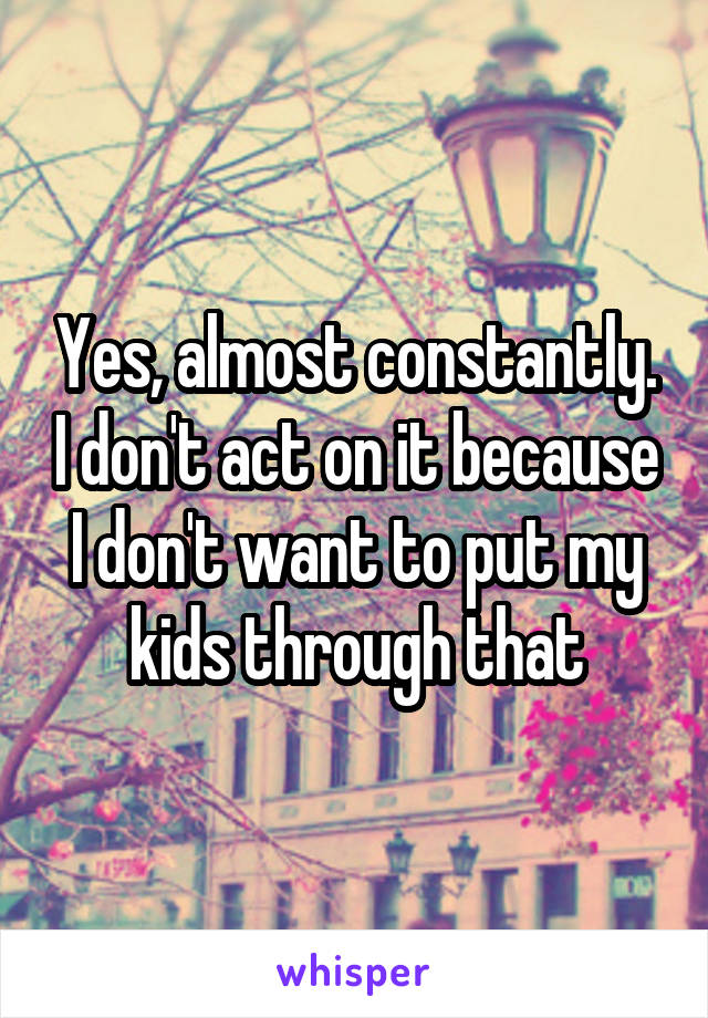 Yes, almost constantly. I don't act on it because I don't want to put my kids through that