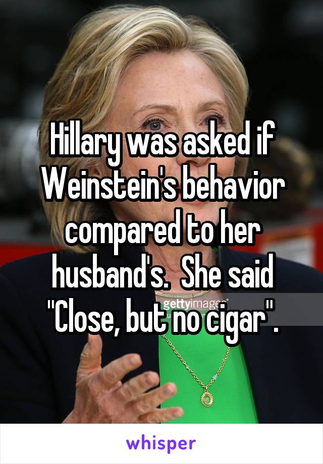 Hillary was asked if Weinstein's behavior compared to her husband's.  She said "Close, but no cigar".