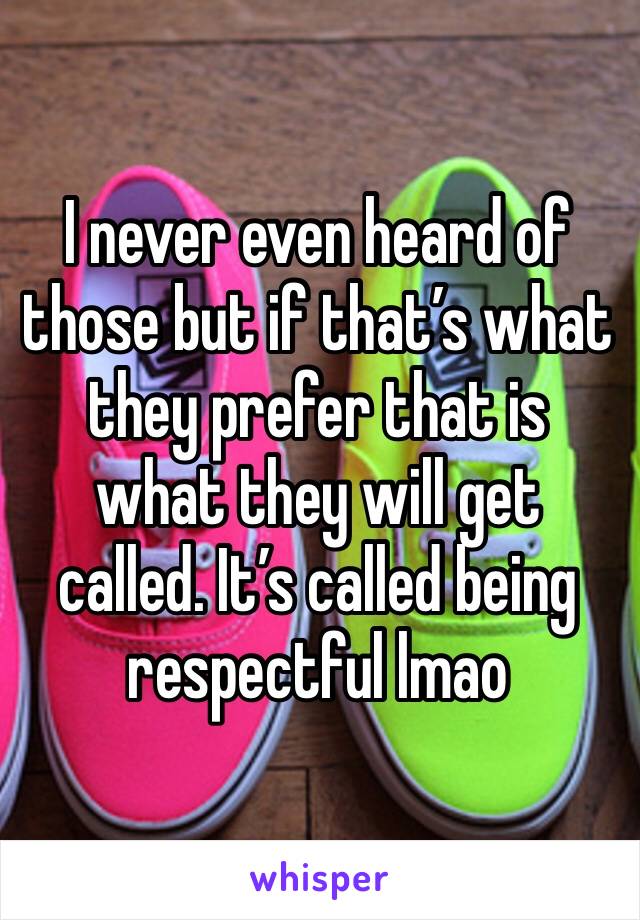 I never even heard of those but if that’s what they prefer that is what they will get called. It’s called being respectful lmao 