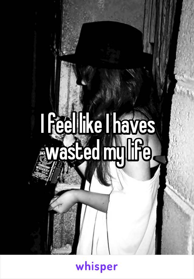 I feel like I haves wasted my life