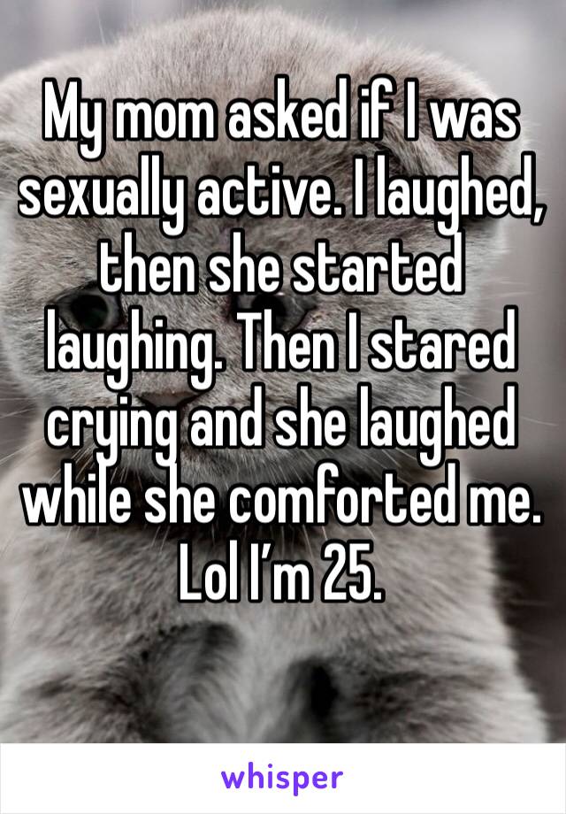 My mom asked if I was sexually active. I laughed, then she started laughing. Then I stared crying and she laughed while she comforted me. 
Lol I’m 25.