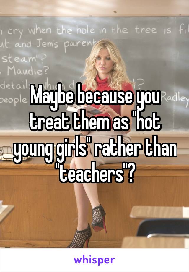 Maybe because you treat them as "hot young girls" rather than "teachers"?