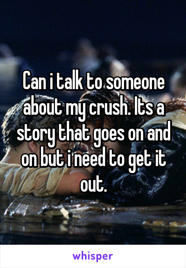 Can i talk to someone about my crush. Its a story that goes on and on but i need to get it out.