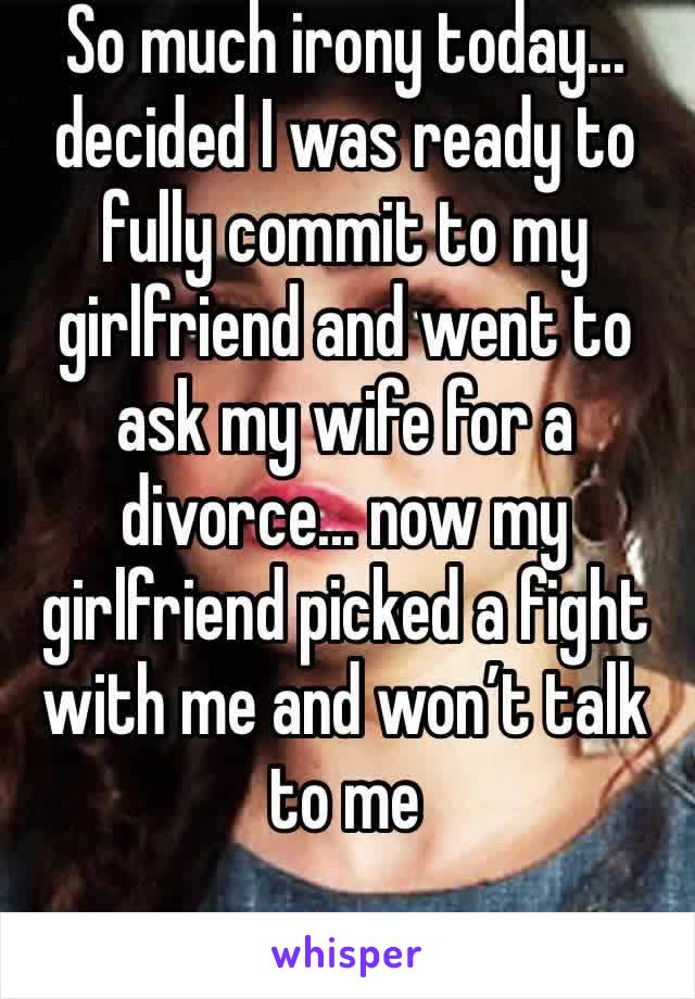So much irony today... decided I was ready to fully commit to my girlfriend and went to ask my wife for a divorce... now my girlfriend picked a fight with me and won’t talk to me