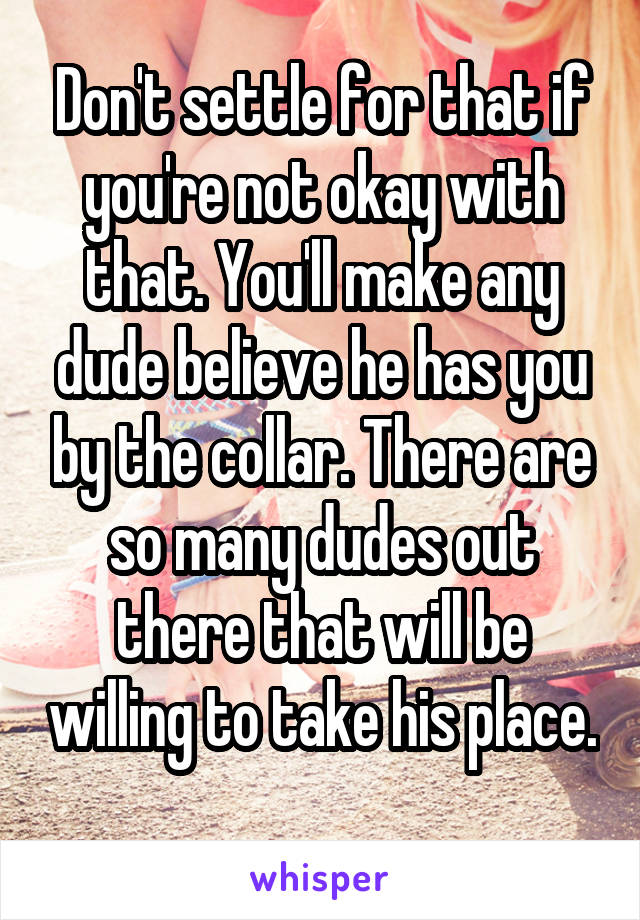 Don't settle for that if you're not okay with that. You'll make any dude believe he has you by the collar. There are so many dudes out there that will be willing to take his place. 
