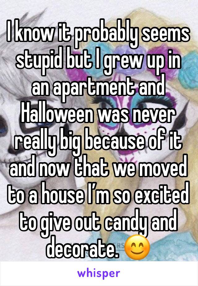 I know it probably seems stupid but I grew up in an apartment and Halloween was never really big because of it and now that we moved to a house I’m so excited to give out candy and decorate. 😊