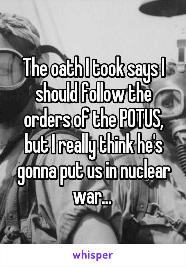 The oath I took says I should follow the orders of the POTUS, but I really think he's gonna put us in nuclear war... 