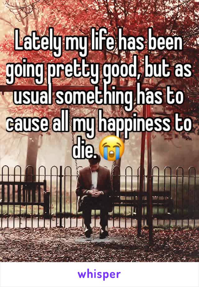 Lately my life has been going pretty good, but as usual something has to cause all my happiness to  die.😭