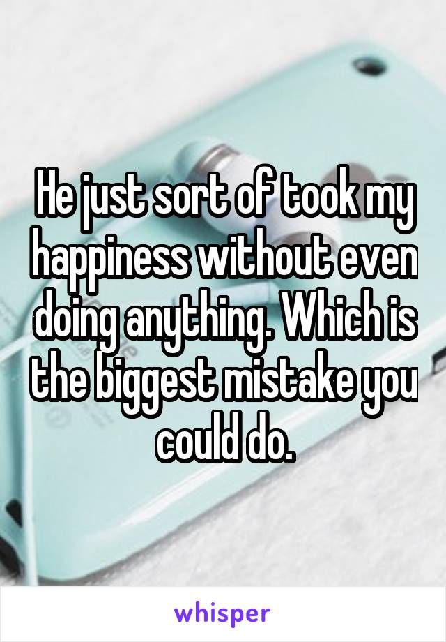 He just sort of took my happiness without even doing anything. Which is the biggest mistake you could do.