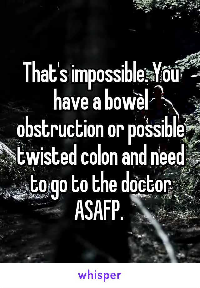 That's impossible. You have a bowel obstruction or possible twisted colon and need to go to the doctor ASAFP. 
