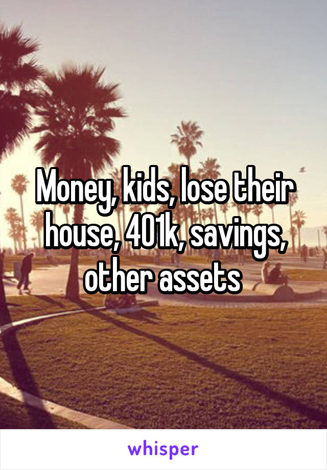 Money, kids, lose their house, 401k, savings, other assets 