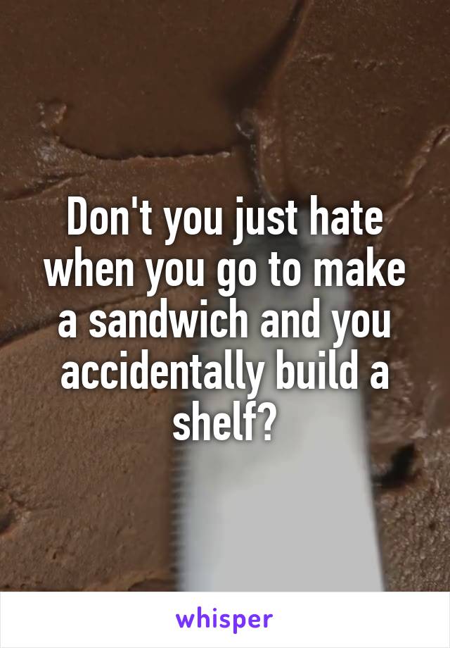 Don't you just hate when you go to make a sandwich and you accidentally build a shelf?