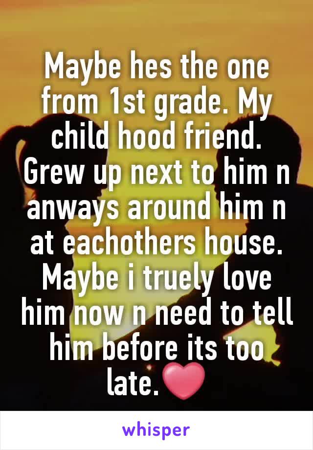 Maybe hes the one from 1st grade. My child hood friend. Grew up next to him n anways around him n at eachothers house. Maybe i truely love him now n need to tell him before its too late.❤