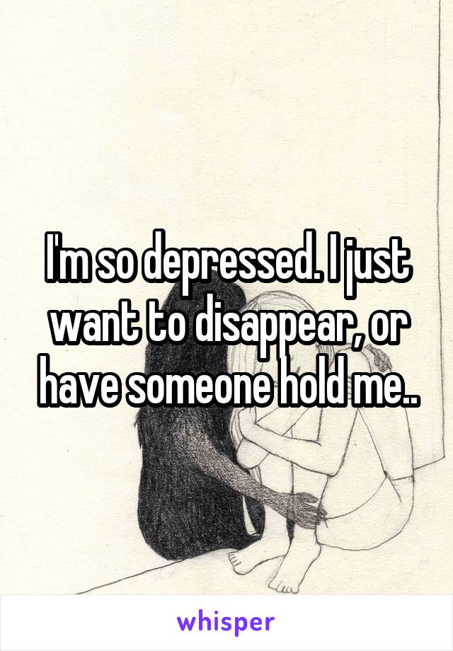I'm so depressed. I just want to disappear, or have someone hold me..