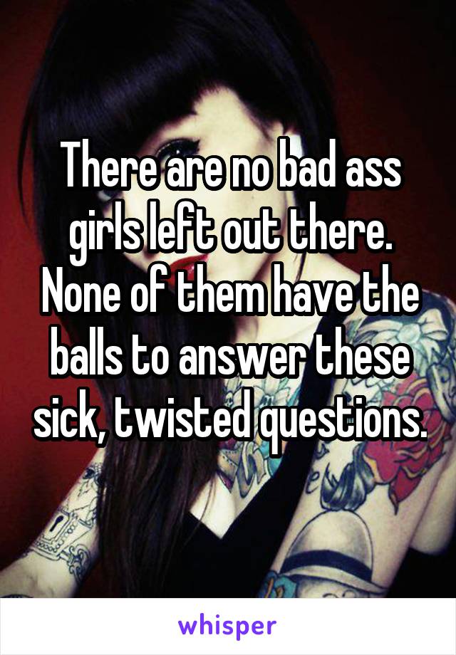 There are no bad ass girls left out there. None of them have the balls to answer these sick, twisted questions. 