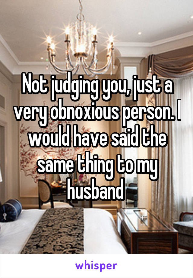 Not judging you, just a very obnoxious person. I would have said the same thing to my husband 