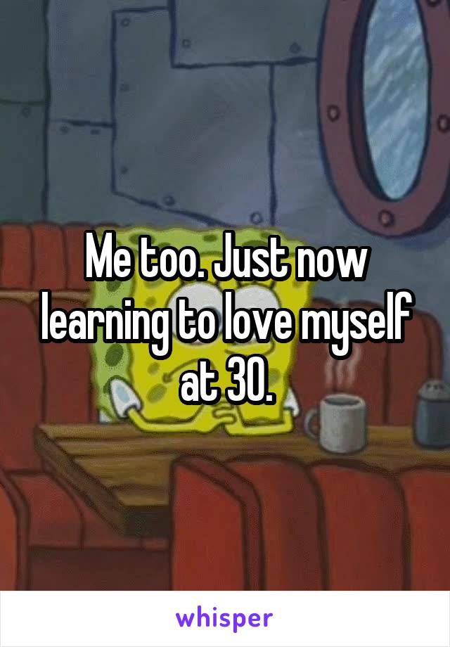 Me too. Just now learning to love myself at 30.