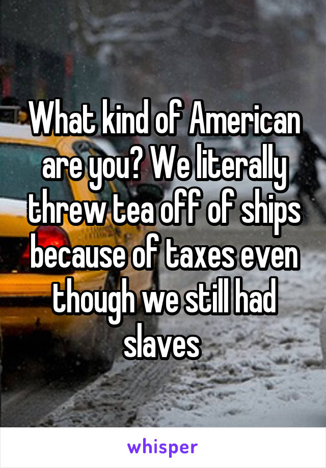 What kind of American are you? We literally threw tea off of ships because of taxes even though we still had slaves 