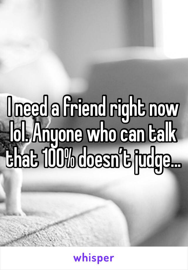 I need a friend right now lol. Anyone who can talk that 100% doesn’t judge...
