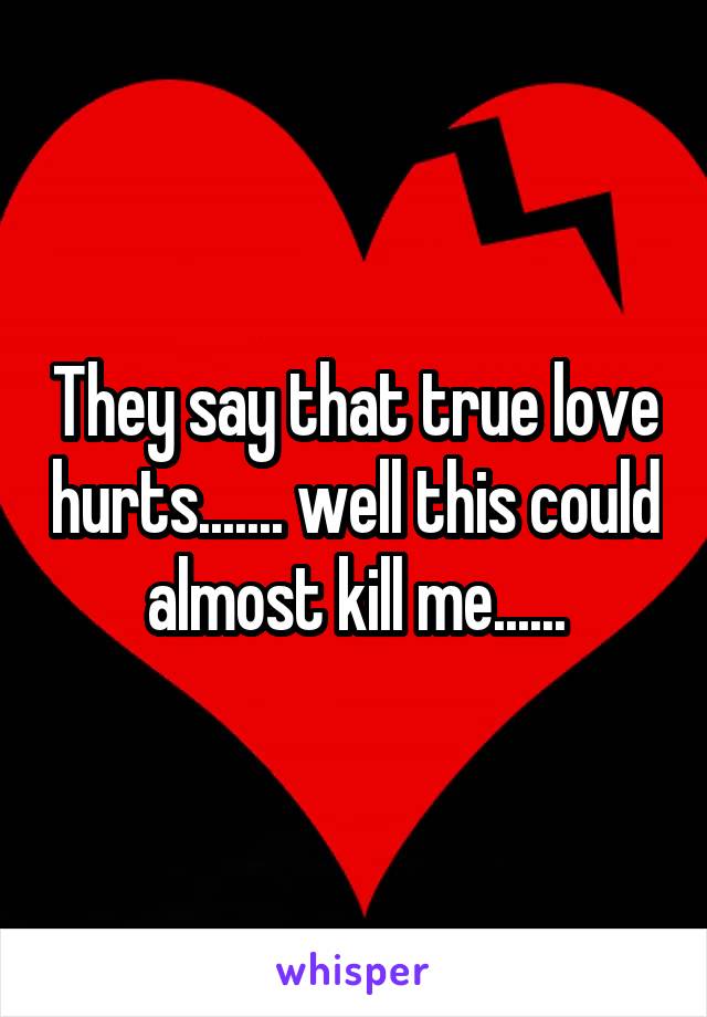 They say that true love hurts....... well this could almost kill me......