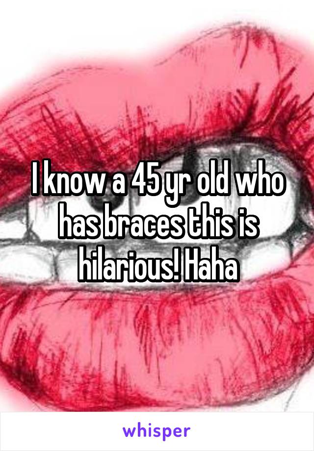 I know a 45 yr old who has braces this is hilarious! Haha