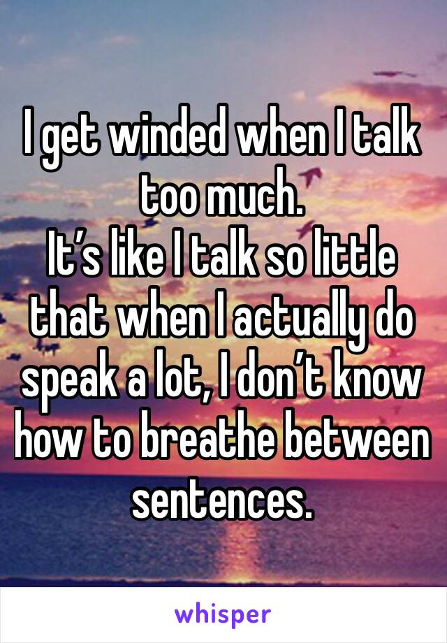 I get winded when I talk too much. 
It’s like I talk so little that when I actually do speak a lot, I don’t know how to breathe between sentences.