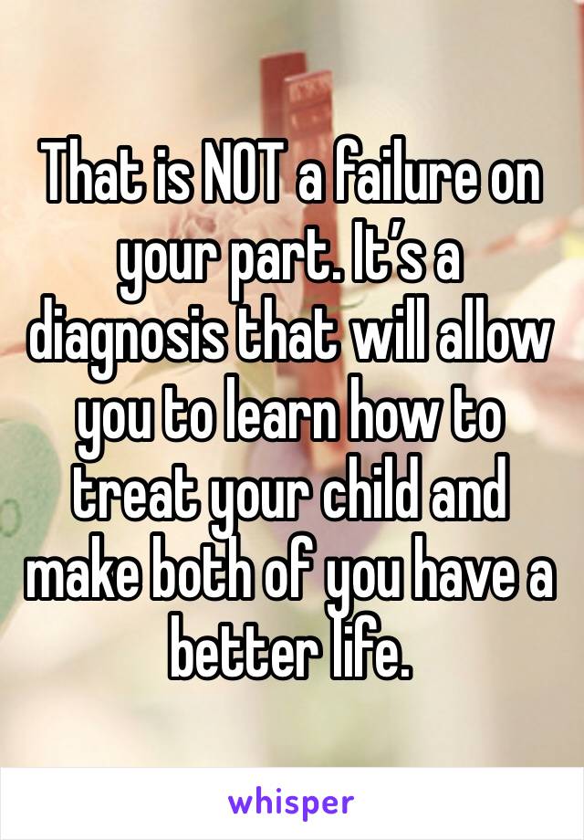 That is NOT a failure on your part. It’s a diagnosis that will allow you to learn how to treat your child and make both of you have a better life. 