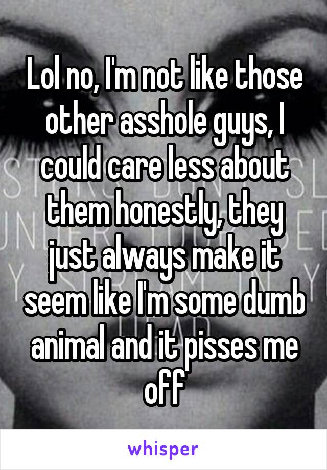 Lol no, I'm not like those other asshole guys, I could care less about them honestly, they just always make it seem like I'm some dumb animal and it pisses me off