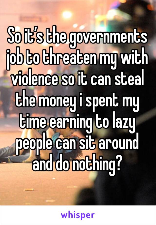 So it’s the governments job to threaten my with violence so it can steal the money i spent my time earning to lazy people can sit around and do nothing?
