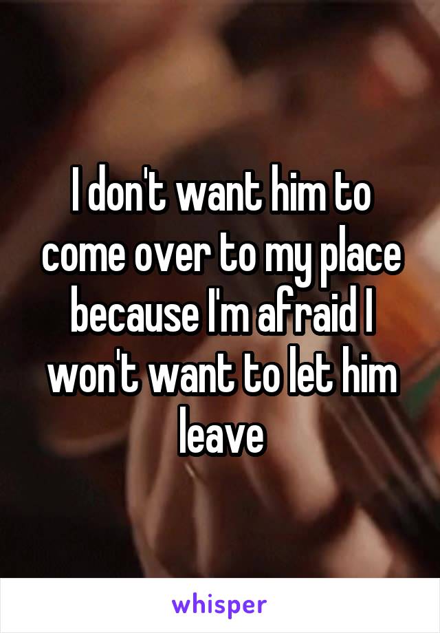 I don't want him to come over to my place because I'm afraid I won't want to let him leave