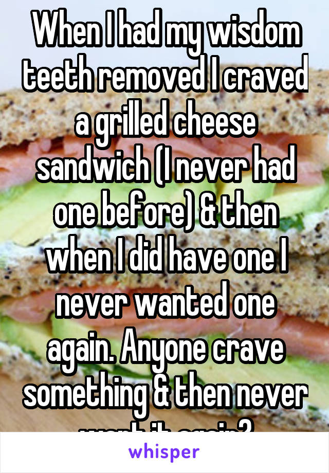 When I had my wisdom teeth removed I craved a grilled cheese sandwich (I never had one before) & then when I did have one I never wanted one again. Anyone crave something & then never want it again?